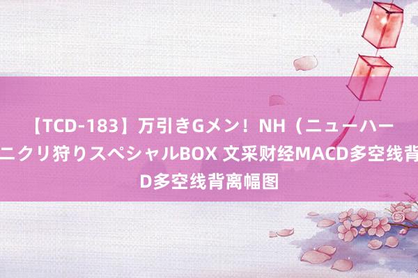 【TCD-183】万引きGメン！NH（ニューハーフ）ペニクリ狩りスペシャルBOX 文采财经MACD多空线背离幅图