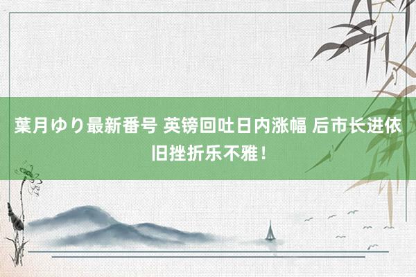 葉月ゆり最新番号 英镑回吐日内涨幅 后市长进依旧挫折乐不雅！