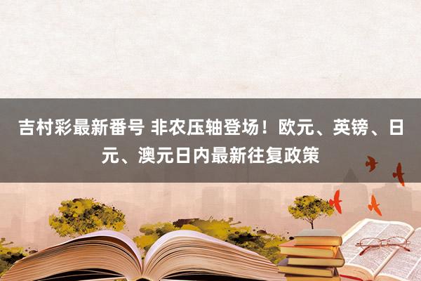 吉村彩最新番号 非农压轴登场！欧元、英镑、日元、澳元日内最新往复政策