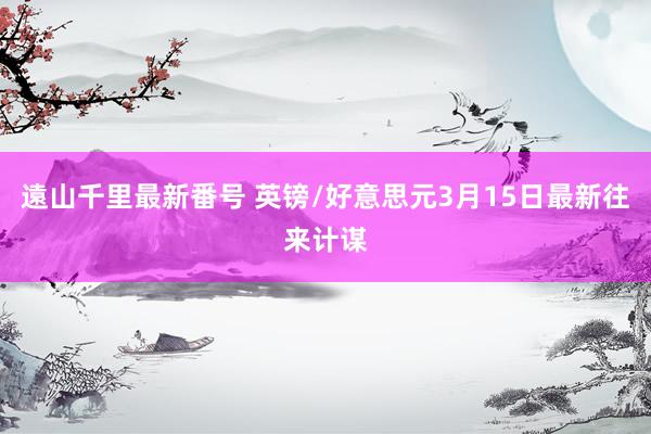 遠山千里最新番号 英镑/好意思元3月15日最新往来计谋