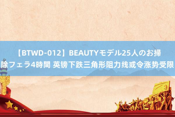 【BTWD-012】BEAUTYモデル25人のお掃除フェラ4時間 英镑下跌三角形阻力线或令涨势受限