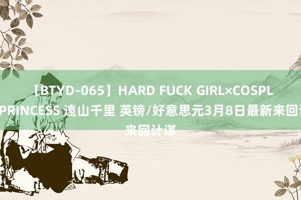 【BTYD-065】HARD FUCK GIRL×COSPLAY PRINCESS 遠山千里 英镑/好意思元3月8日最新来回计谋