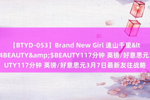 【BTYD-053】Brand New Girl 遠山千里</a>2007-08-24BEAUTY&$BEAUTY117分钟 英镑/好意思元3月7日最新友往战略