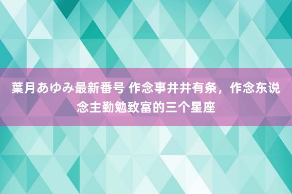 葉月あゆみ最新番号 作念事井井有条，作念东说念主勤勉致富的三个星座