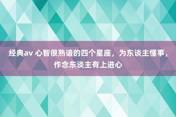 经典av 心智很熟谙的四个星座，为东谈主懂事，作念东谈主有上进心