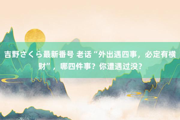 吉野さくら最新番号 老话“外出遇四事，必定有横财”，哪四件事？你遭遇过没？