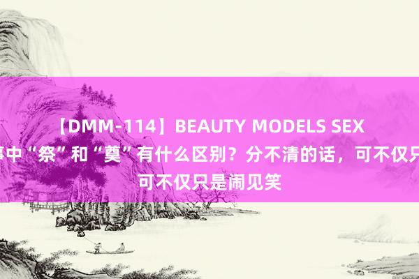 【DMM-114】BEAUTY MODELS SEX BEST 凶事中“祭”和“奠”有什么区别？分不清的话，可不仅只是闹见笑