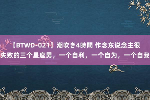 【BTWD-021】潮吹き4時間 作念东说念主很失败的三个星座男，一个自利，一个自为，一个自我