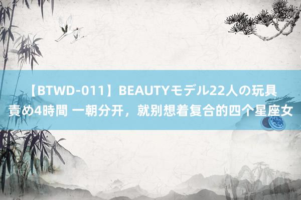 【BTWD-011】BEAUTYモデル22人の玩具責め4時間 一朝分开，就别想着复合的四个星座女