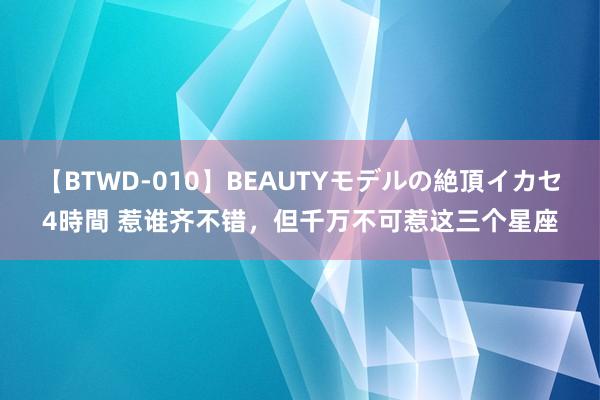 【BTWD-010】BEAUTYモデルの絶頂イカセ4時間 惹谁齐不错，但千万不可惹这三个星座