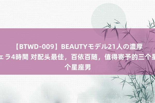 【BTWD-009】BEAUTYモデル21人の濃厚なフェラ4時間 对配头最佳，百依百随，值得寄予的三个星座男