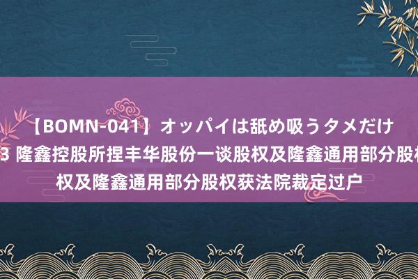 【BOMN-041】オッパイは舐め吸うタメだけに存在する4時間3 隆鑫控股所捏丰华股份一谈股权及隆鑫通用部分股权获法院裁定过户