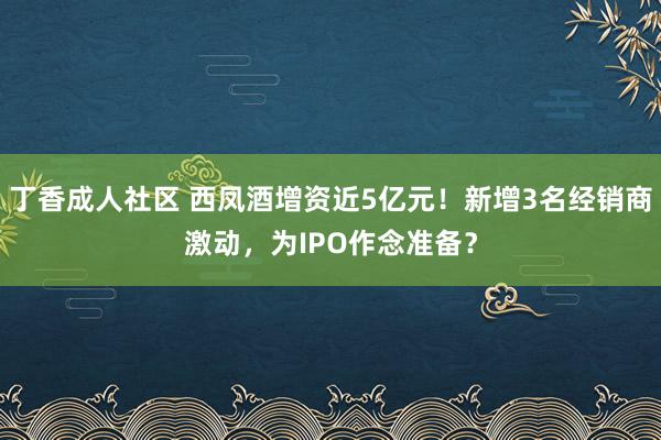 丁香成人社区 西凤酒增资近5亿元！新增3名经销商激动，为IPO作念准备？