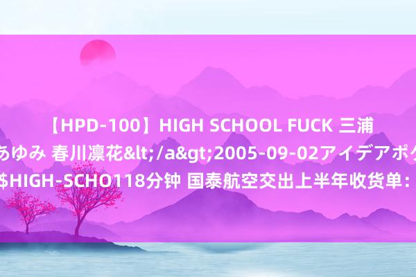 【HPD-100】HIGH SCHOOL FUCK 三浦萌 朝比奈ハル 葉月あゆみ 春川凛花</a>2005-09-02アイデアポケット&$HIGH-SCHO118分钟 国泰航空交出上半年收货单：客运收益追念感性，将引进多数新飞机