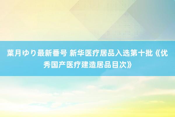 葉月ゆり最新番号 新华医疗居品入选第十批《优秀国产医疗建造居品目次》