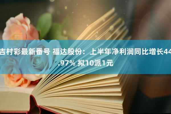 吉村彩最新番号 福达股份：上半年净利润同比增长44.97% 拟10派1元