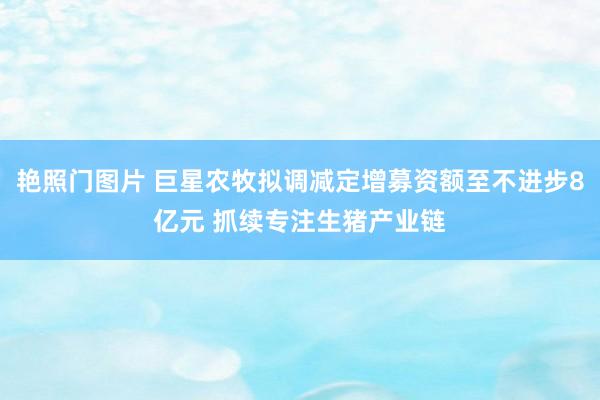 艳照门图片 巨星农牧拟调减定增募资额至不进步8亿元 抓续专注生猪产业链