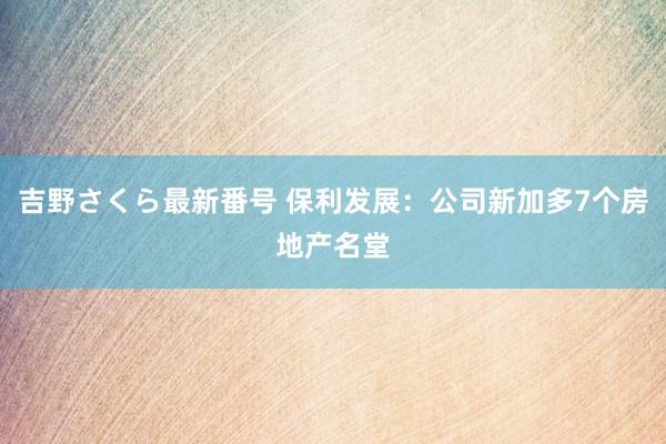 吉野さくら最新番号 保利发展：公司新加多7个房地产名堂