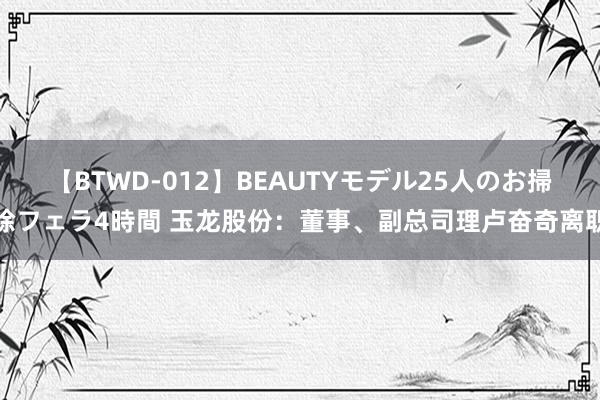 【BTWD-012】BEAUTYモデル25人のお掃除フェラ4時間 玉龙股份：董事、副总司理卢奋奇离职