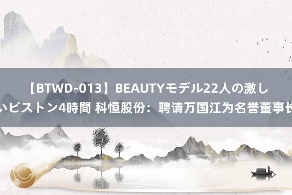 【BTWD-013】BEAUTYモデル22人の激しいピストン4時間 科恒股份：聘请万国江为名誉董事长