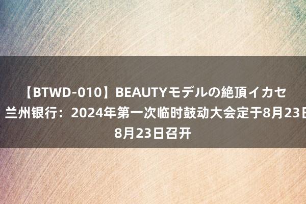 【BTWD-010】BEAUTYモデルの絶頂イカセ4時間 兰州银行：2024年第一次临时鼓动大会定于8月23日召开