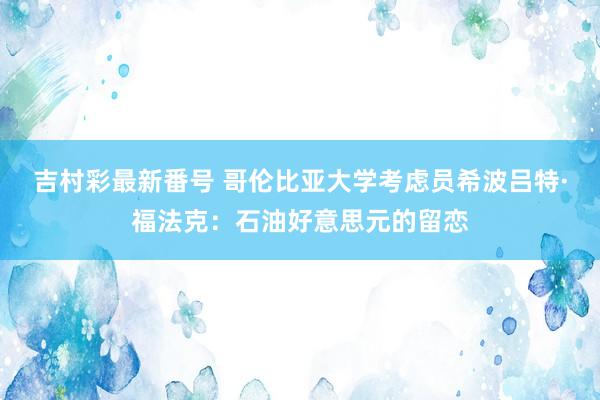 吉村彩最新番号 哥伦比亚大学考虑员希波吕特·福法克：石油好意思元的留恋