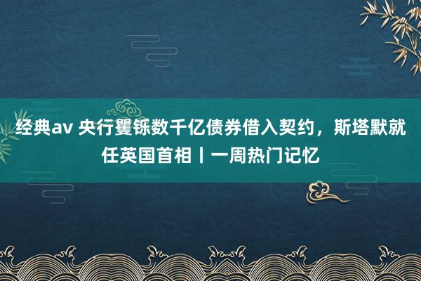 经典av 央行矍铄数千亿债券借入契约，斯塔默就任英国首相丨一周热门记忆