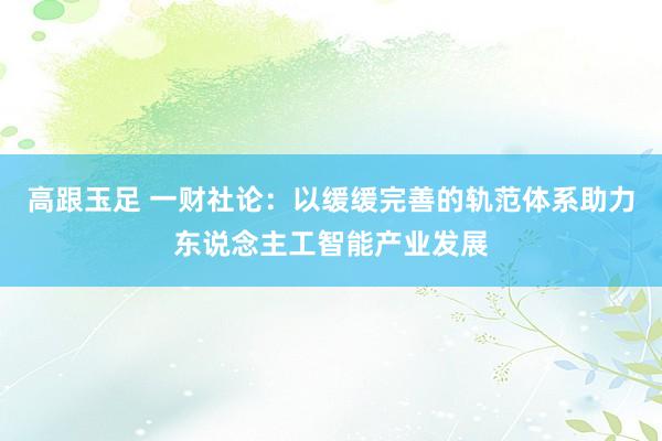 高跟玉足 一财社论：以缓缓完善的轨范体系助力东说念主工智能产业发展