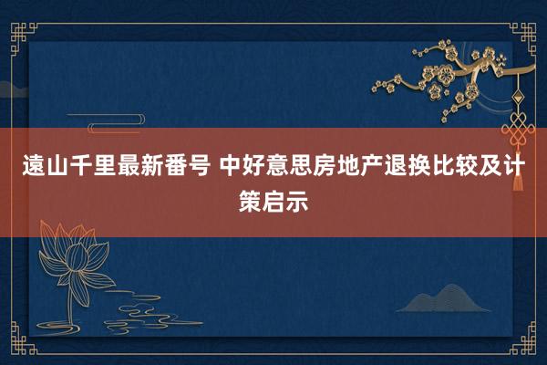 遠山千里最新番号 中好意思房地产退换比较及计策启示