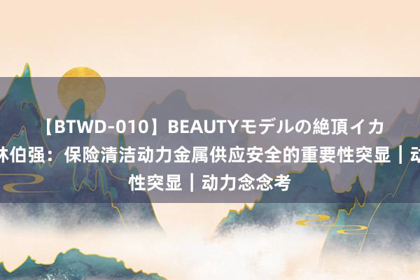 【BTWD-010】BEAUTYモデルの絶頂イカセ4時間 林伯强：保险清洁动力金属供应安全的重要性突显︱动力念念考