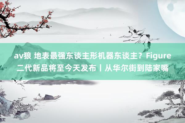 av狼 地表最强东谈主形机器东谈主？Figure二代新品将至今天发布丨从华尔街到陆家嘴