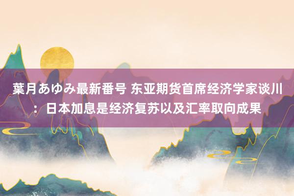 葉月あゆみ最新番号 东亚期货首席经济学家谈川：日本加息是经济复苏以及汇率取向成果