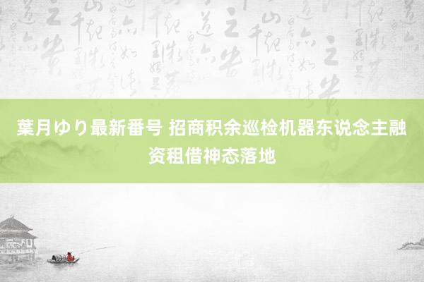 葉月ゆり最新番号 招商积余巡检机器东说念主融资租借神态落地