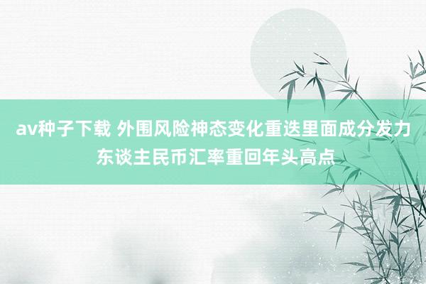 av种子下载 外围风险神态变化重迭里面成分发力 东谈主民币汇率重回年头高点