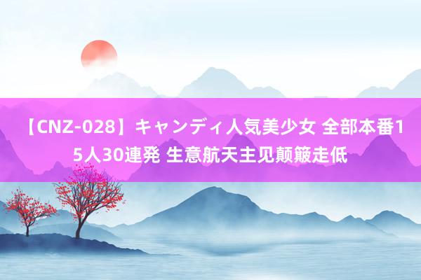 【CNZ-028】キャンディ人気美少女 全部本番15人30連発 生意航天主见颠簸走低