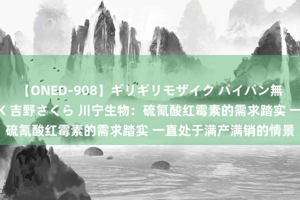 【ONED-908】ギリギリモザイク パイパン無限絶頂！激イカセFUCK 吉野さくら 川宁生物：硫氰酸红霉素的需求踏实 一直处于满产满销的情景