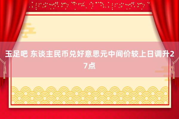 玉足吧 东谈主民币兑好意思元中间价较上日调升27点