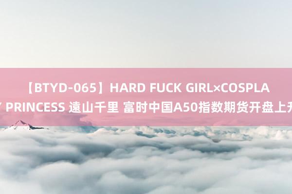 【BTYD-065】HARD FUCK GIRL×COSPLAY PRINCESS 遠山千里 富时中国A50指数期货开盘上升