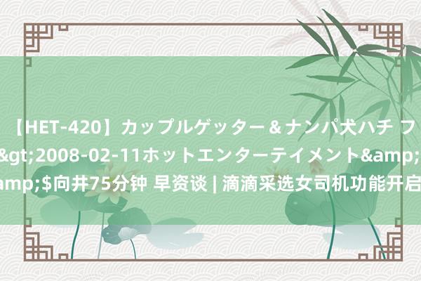 【HET-420】カップルゲッター＆ナンパ犬ハチ ファイト一発</a>2008-02-11ホットエンターテイメント&$向井75分钟 早资谈 | 滴滴采选女司机功能开启内测；速卖通上线定制功能