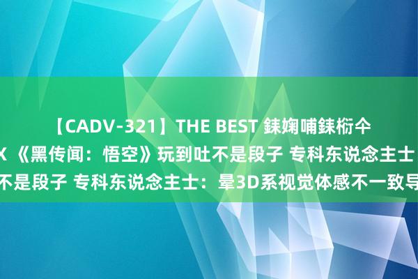 【CADV-321】THE BEST 銇婅哺銇椼仐銇俱仚銆?50浜?鏅傞枔DX 《黑传闻：悟空》玩到吐不是段子 专科东说念主士：晕3D系视觉体感不一致导致