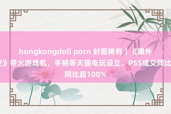 hongkongdoll porn 封面稀有｜《黑外传：悟空》带火游戏机、手柄等天猫电玩设立，PS5成交同比超100%