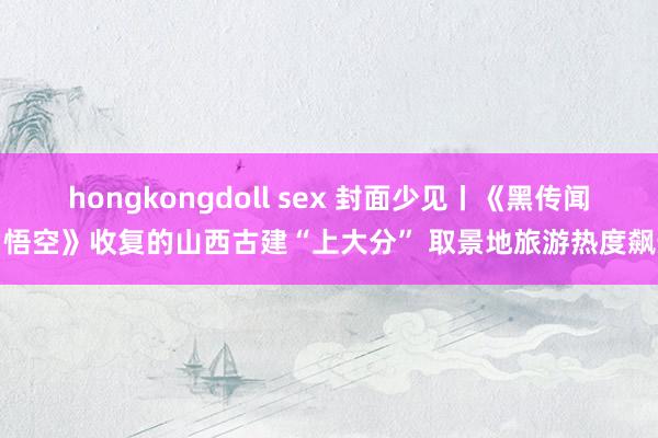 hongkongdoll sex 封面少见丨《黑传闻：悟空》收复的山西古建“上大分” 取景地旅游热度飙升