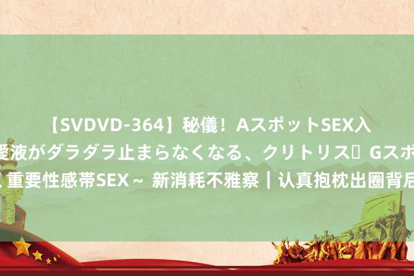 【SVDVD-364】秘儀！AスポットSEX入門 ～刺激した瞬間から愛液がダラダラ止まらなくなる、クリトリス・Gスポットに続く重要性感帯SEX～ 新消耗不雅察｜认真抱枕出圈背后：定制类商品订单数同比增长超30%