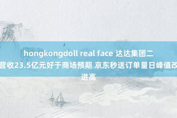 hongkongdoll real face 达达集团二季度营收23.5亿元好于商场预期 京东秒送订单量日峰值改进高