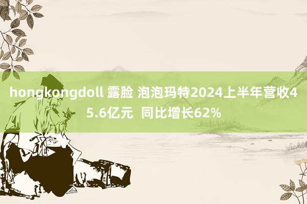 hongkongdoll 露脸 泡泡玛特2024上半年营收45.6亿元  同比增长62%