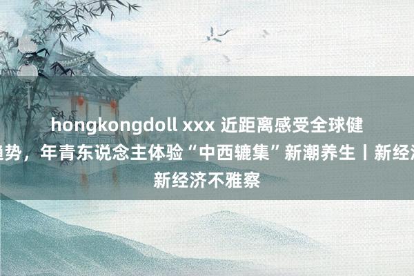 hongkongdoll xxx 近距离感受全球健康破费趋势，年青东说念主体验“中西辘集”新潮养生丨新经济不雅察