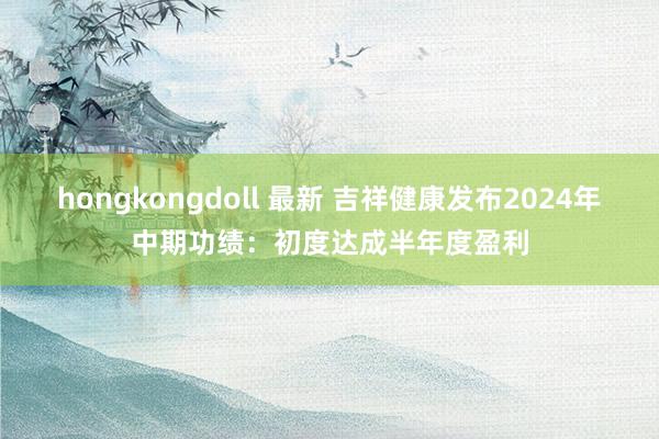 hongkongdoll 最新 吉祥健康发布2024年中期功绩：初度达成半年度盈利