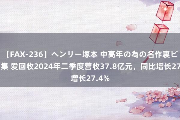 【FAX-236】ヘンリー塚本 中高年の為の名作裏ビデオ集 爱回收2024年二季度营收37.8亿元，同比增长27.4%