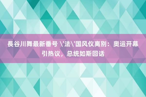 長谷川舞最新番号 '法'国风仪离别：奥运开幕引热议，总统如斯回话