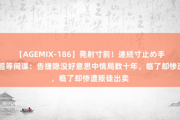 【AGEMIX-186】発射寸前！連続寸止め手コキ 中国超等间谍：告捷隐没好意思中情局数十年，临了却惨遭叛徒出卖